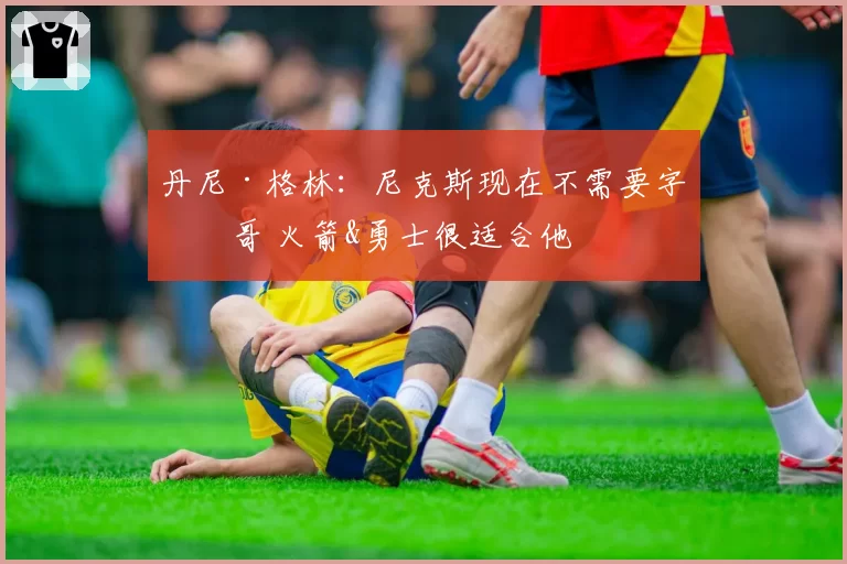 丹尼·格林：尼克斯现在不需要字母哥 火箭&勇士很适合他