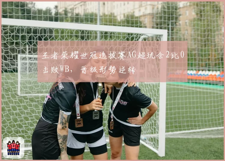 王者荣耀世冠选拔赛AG超玩会2比0击败WB，晋级形势逆转
