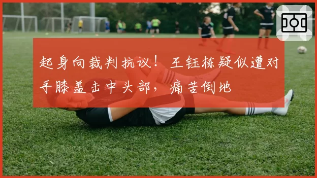 起身向裁判抗议！王钰栋疑似遭对手膝盖击中头部，痛苦倒地