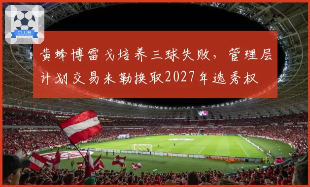 黄蜂博雷戈培养三球失败,管理层计划交易米勒换取2027年选秀权