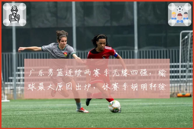 广东男篮连续两赛季无缘四强，输球最大原因出炉，休赛季胡明轩徐杰新动作敲定